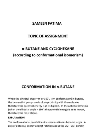 SAMEEN FATIMA
TOPIC OF ASSIGNMENT
n-BUTANE AND CYCLOHEXANE
(according to conformational isomerism)
CONFORMATION IN n-BUTANE
When the dihedral angle = 0° or 360°, (syn conformation) in butane,
the two methyl groups are in close proximity with the molecule,
therefore the potential energy is at its highest. In the anticonformation
(when the dihedral angle = 180°) the potential energy is at its lowest,
therefore the most stable.
EXPLANATION
The conformational possibilities increase as alkanes become larger. A
plot of potential energy against rotation about the C(2)–C(3) bond in
 