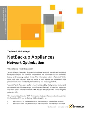 TECHNICALWHITEPAPER:NETBACKUPAPPLIANCES
NETWORKOPTIMIZATION
Technical White Paper
Technical White Papers are designed to introduce Symantec partners and end users
to key technologies and technical concepts that are associated with the Symantec
Backup and Recovery product family. The information within a Technical White
Paper will assist partners and end users as they design and implement data
protection solutions based on Symantec Backup and Recovery products.
Technical White Papers are authored and maintained by the Symantec Backup and
Recovery Technical Services group. If you have any feedback or questions about this
document please email them to DL-SYMC-ASK-SES-NBU@symantec.com stating the
document title.
This document outlines the WAN Optimization feature enhancements introduced on
the NetBackup 5220 and NetBackup 5020 and applies to:
• NetBackup 5220 & 5230 appliances with version N2.5 and above installed
• NetBackup 5020 & 5030 appliances with version D1.4.2 and above installed
NetBackup Appliances
Network Optimization
 