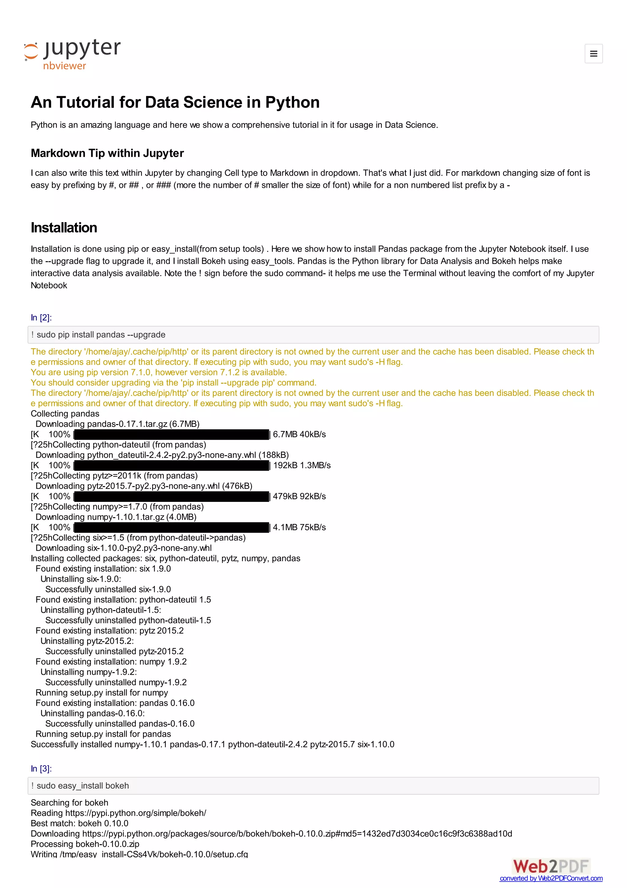 1/22/2016 Tutorial in Python
http://localhost:8888/notebooks/Dropbox/PYTHON%20BOOK%20WILEY/FINAL/Tutorial%20in%20Python.ipynb# 1/50
A Complete Tutorial for Data Science in Python
Python is an amazing language. It was created by Guido van Rossum. You can read Guido's history of
Python at the Python History Blog at http://python­history.blogspot.in/2009/01/introduction­and­
overview.html (http://python­history.blogspot.in/2009/01/introduction­and­overview.html)
Here we show a comprehensive tutorial in it for usage in Data Science. Data science lies at the
intersection of programming, statistics and business analysis. It is the use of programming tools with
statistical techniques to analyze data in a systematic and scientific way. Accordingly this tutorial will try to
focus atleast on the statistical and programming parts of data science. Data Scientists would also be
interested in the PyData community at http://pydata.org/ (http://pydata.org/)
Note I am writing this article within the Jupyter notebook, a Python interface derived from iPython.
Markdown Tip within Jupyter
I can also write this text within Jupyter by changing Cell type to Markdown in dropdown.
For markdown changing size of font is easy by prefixing by #, or ## , or ### (more the number of #
smaller the size of font as it changes the type from header 1, 2 , 3) . In Markdown for a non numbered
list prefix the words by a ­
Markdown
within Jupyter
is just a # in front of words
and changing the cell type to Markdown
This is a list made by
adding a hypen in front ot words
Installation of Python Packages
Installation of Python is done using pip or easy_install(from setup tools) . Here we show how to install
Pandas package from the Jupyter Notebook itself. I use the ­­upgrade flag to upgrade it, and I install
Bokeh using easy_tools. Pandas is the Python library for Data Analysis and Bokeh helps make
interactive data analysis available. Note the ! sign before the sudo command­ it helps me use the
Terminal without leaving the comfort of my Jupyter Notebook. I can also install Python packages using
conda which is my preffered method for data scienc since I can create custom environments for projects.
The complete Python Package Index is at PyPi https://pypi.python.org/pypi (https://pypi.python.org/pypi)
PyPi has 71833 packages as of December 30,2015.
 