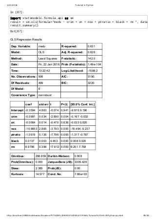 1/22/2016 Tutorial in Python
http://localhost:8888/notebooks/Dropbox/PYTHON%20BOOK%20WILEY/FINAL/Tutorial%20in%20Python.ipynb# 39/50
In [87]:
Out[87]:
OLS Regression Results
Dep. Variable: medv R­squared: 0.631
Model: OLS Adj. R­squared: 0.626
Method: Least Squares F­statistic: 142.0
Date: Fri, 22 Jan 2016 Prob (F­statistic): 1.49e­104
Time: 13:22:42 Log­Likelihood: ­1588.2
No. Observations: 506 AIC: 3190.
Df Residuals: 499 BIC: 3220.
Df Model: 6
Covariance Type: nonrobust
coef std err t P>|t| [95.0% Conf. Int.]
Intercept ­0.3594 4.863 ­0.074 0.941 ­9.915 9.196
crim ­0.0991 0.034 ­2.890 0.004 ­0.167 ­0.032
zn ­0.0064 0.014 ­0.470 0.638 ­0.033 0.020
nox ­10.8653 2.865 ­3.793 0.000 ­16.494 ­5.237
ptratio ­1.0519 0.135 ­7.796 0.000 ­1.317 ­0.787
black 0.0137 0.003 4.453 0.000 0.008 0.020
rm 6.9796 0.396 17.612 0.000 6.201 7.758
Omnibus: 298.859 Durbin­Watson: 0.808
Prob(Omnibus): 0.000 Jarque­Bera (JB): 3305.426
Skew: 2.385 Prob(JB): 0.00
Kurtosis: 14.577 Cond. No. 7.66e+03
import statsmodels.formula.api as sm
result = sm.ols(formula="medv ~ crim + zn + nox + ptratio + black + rm ", data
result.summary()
 
