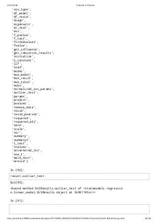1/22/2016 Tutorial in Python
http://localhost:8888/notebooks/Dropbox/PYTHON%20BOOK%20WILEY/FINAL/Tutorial%20in%20Python.ipynb# 42/50
In [90]:
In [91]:
'cov_type',
'df_model',
'df_resid',
'diagn',
'eigenvals',
'el_test',
'ess',
'f_pvalue',
'f_test',
'fittedvalues',
'fvalue',
'get_influence',
'get_robustcov_results',
'initialize',
'k_constant',
'llf',
'load',
'model',
'mse_model',
'mse_resid',
'mse_total',
'nobs',
'normalized_cov_params',
'outlier_test',
'params',
'predict',
'pvalues',
'remove_data',
'resid',
'resid_pearson',
'rsquared',
'rsquared_adj',
'save',
'scale',
'ssr',
'summary',
'summary2',
't_test',
'tvalues',
'uncentered_tss',
'use_t',
'wald_test',
'wresid']
Out[90]:
<bound method OLSResults.outlier_test of <statsmodels.regressio
n.linear_model.OLSResults object at 0x961745cc>>
result.outlier_test
 