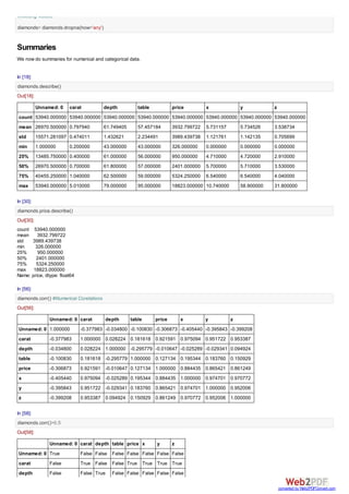 1/22/2016 Tutorial in Python
http://localhost:8888/notebooks/Dropbox/PYTHON%20BOOK%20WILEY/FINAL/Tutorial%20in%20Python.ipynb# 5/50
In [15]:
to find out more about the objects you can use locals() and globals()
Data Inspection
We get the column names, the column types as well as the information of the data through columns,
dtypes, and info commands below. In R we would get this by str command (for structure). In Python str
turns the object to string.(Just one of the ways people can get confused moving between data science
languages)
In R we use names function for variable names and length for length of object. While Python uses
columns and len respectively.
In [16]:
Out[15]:
['T',
'_AXIS_ALIASES',
'_AXIS_IALIASES',
'_AXIS_LEN',
'_AXIS_NAMES',
'_AXIS_NUMBERS',
'_AXIS_ORDERS',
'_AXIS_REVERSED',
'_AXIS_SLICEMAP',
'__abs__',
'__add__',
'__and__',
'__array__',
'__array_wrap__',
'__bool__',
'__bytes__',
'__class__',
'__contains__',
Out[16]:
Index(['Unnamed: 0', 'carat', 'cut', 'color', 'clarity', 'dept
h', 'table',
'price', 'x', 'y', 'z'],
dtype='object')
#to find out what all functions we can do we can just use the dir command
dir(diamonds)
diamonds.columns # In Python as well as R , a single Line Comment starts with #
# name of variables is given by columns. In R we would use the command names(object
# Note also R uses the FUNCTION(OBJECTNAME) syntax while Python uses OBJECTNAME.FUN
 