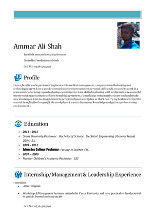 Cell N.o:0336-5125140
Ammar Ali Shah
Email:dxammaralai619@yahoo.com
LinkedIn:/syedammaralishah
Cell N.o:0336-5125140
Profile
I am a flexible and experienced engineer withexcellent management, computer troubleshooting and
technology expert.I am a good communicator withproven inter personal skills and I am used to work in a
team whilst also being capableofusing own initiative. I am skilled in dealing with problems in a resourceful
manner and negotiating to achieve beneficial agreement. I am always enthusiastic to learn and undertake
new challenges. I am looking forward to get a job at your workplace so that I can try my best to work for the
mutual benefit ofboth myself& the workplace. I wantto learn new knowledge and gain experiencein my
environment...
Education
 2011 - 2015
 Cecos University Peshawar: Bachelor of Science : Electrical Engineering (General Focus)
CGPA: 2.1
 2009 - 2011
 Edwardes College Peshawar: Faculty In Science :FSC
 2007 – 2009
 Frontier Children’s Academy Peshawar: SSC
Internship/Management& LeadershipExperience
Internship
 Under progress.
 Workshop &Management Seminars Attended in Cecos University and have practical on hand potential
to quickly learned and execute job.
 