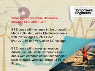 What is the conceptual difference
between EEE and ECE?
EEE deals with voltages in the order of
Mega volts also, while Electronics deals
with low voltages such as -5V,
5V,12V,24V and very often DC voltage.
EEE deals with power generation,
distribution, etc while Communication
deals with communication technologies
such as radio, wireless, wired, LI-FI, MI-
FI, etc
 
