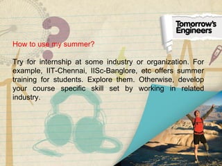 How to use my summer?
Try for internship at some industry or organization. For
example, IIT-Chennai, IISc-Banglore, etc offers summer
training for students. Explore them. Otherwise, develop
your course specific skill set by working in related
industry.
 