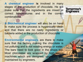 A chemical engineer is involved in many
stages of the production of chocolate. He will
make sure that the ingredients are mixed at
correct temperatures and in the correct
combinations.
A Biochemical engineer will also be on hand
to make sure the process is hygienically clean
and that there are no nasty ingredients or
bacteria added in the production of chocolate
Environmental engineers are there to make
sure that the factory making the chocolate is
not polluting and is not wasting energy or water.
The bars need to look good in the shops too.
Most chocolates are wrapped by high speed
machines which are designed, upgraded and
maintained by engineers.
 