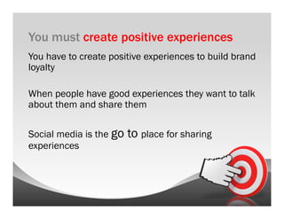 You must create positive experiences
You have to create positive experiences to build brand
loyalty

When people have good experiences they want to talk
about them and share them

Social media is the go   to place for sharing
experiences
 