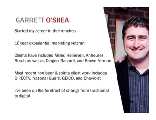 GARRETT O’SHEA
Started my career in the trenches

16 year experiential marketing veteran

Clients have included Miller, Heineken, Anheuser
Busch as well as Diageo, Bacardi, and Brown Forman

Most recent non beer & spirits client work includes
DIRECTV, National Guard, GEICO, and Chevrolet

I’ve been on the forefront of change from traditional
to digital
 