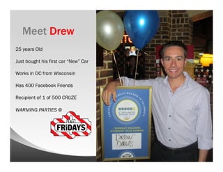 Meet Drew
25 years Old

Just bought his first car “New” Car

Works in DC from Wisconsin

Has 400 Facebook Friends

Recipient of 1 of 500 CRUZE

WARMING PARTIES @
 