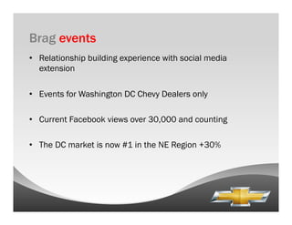 Brag events
•  Relationship building experience with social media
   extension

•  Events for Washington DC Chevy Dealers only

•  Current Facebook views over 30,000 and counting

•  The DC market is now #1 in the NE Region +30%
 