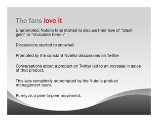The fans love it
Unprompted, Nutella fans started to discuss their love of “black
gold” or “chocolate heroin”

Discussions started to snowball

Prompted by the constant Nutella discussions on Twitter

Conversations about a product on Twitter led to an increase in sales
of that product.

This was completely unprompted by the Nutella product
management team.

Purely as a peer-to-peer movement.
 