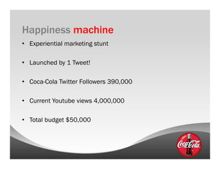 Happiness machine
•  Experiential marketing stunt

•  Launched by 1 Tweet!

•  Coca-Cola Twitter Followers 390,000

•  Current Youtube views 4,000,000

•  Total budget $50,000
 