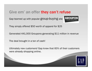 Give em’ an offer they can’t refuse
Gap teamed up with popular group-buying site

They simply offered $50 worth of apparel for $25

Generated 441,000 Groupons generating $11 million in revenue

The deal brought in a ton of cash!

Ultimately new customers! Gap knew that 60% of their customers
were already shopping online.
 