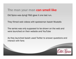 The man your man can smell like
Old Spice was dying! P&G gave it one last run.

They filmed web videos with spokesman Isaiah Mustafa

The series was only supposed to be shown on the web and
were launched on their website and YouTube

As they launched Isaiah used Twitter to answer questions and
interact with fans
 