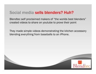 Social media sells blenders? Huh?
Blendtec self proclaimed makers of “the worlds best blenders”
created videos to share on youtube to prove their point

They made simple videos demonstrating the kitchen accessory
blending everything from baseballs to an iPhone.
 
