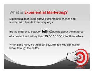 What is Experiential Marketing?
Experiential marketing allows customers to engage and
interact with brands in sensory ways


It's the difference between telling people about the features
of a product and letting them experience it for themselves

When done right, it's the most powerful tool you can use to
break through the clutter
 