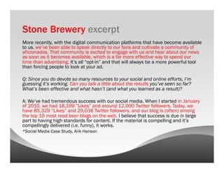 Stone Brewery excerpt
More recently, with the digital communication platforms that have become available
to us, we’ve been able to speak directly to our fans and cultivate a community of
aficionados. That community is excited to engage with us and hear about our news
as soon as it becomes available, which is a far more effective way to spend our
time than advertising. It’s all “opt-in” and that will always be a more powerful tool
than forcing people to look at your ad.

Q: Since you do devote so many resources to your social and online efforts, I’m
guessing it’s working. Can you talk a little about the results you’ve seen so far?
What’s been effective and what hasn’t (and what you learned as a result)?

A: We’ve had tremendous success with our social media. When I started in January
of 2010, we had 18,199 “Likes” and around 12,000 Twitter followers. Today, we
have 85,329 “Likes” and 29,036 Twitter followers, and our blog is (often) among
the top 10 most read beer blogs on the web. I believe that success is due in large
part to having high standards for content. If the material is compelling and it’s
compellingly delivered (i.e. funny), it works.
*Social Media Case Study, Arik Hanson
 