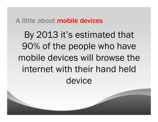 A little about mobile devices

  By 2013 it’s estimated that
 90% of the people who have
mobile devices will browse the
 internet with their hand held
             device
 