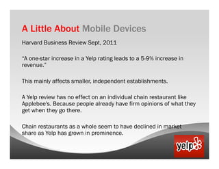 A Little About Mobile Devices
Harvard Business Review Sept, 2011

“A one-star increase in a Yelp rating leads to a 5-9% increase in
revenue.”

This mainly affects smaller, independent establishments.

A Yelp review has no effect on an individual chain restaurant like
Applebee's. Because people already have firm opinions of what they
get when they go there.

Chain restaurants as a whole seem to have declined in market
share as Yelp has grown in prominence.
 
