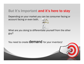 But It’s Important and it’s here to stay
Depending on your market you can be consumer facing or
account facing or even both.



What are you doing to differentiate yourself from the other
guy?


You need to create demand for your inventory!
 
