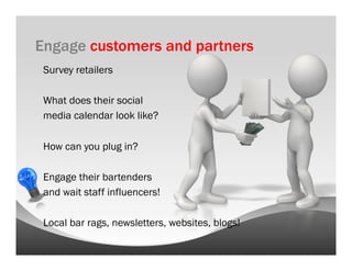 Engage customers and partners
 Survey retailers

 What does their social
 media calendar look like?

 How can you plug in?

 Engage their bartenders
 and wait staff influencers!

 Local bar rags, newsletters, websites, blogs!
 