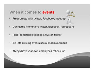 When it comes to events
•  Pre promote with twitter, Facebook, meet up

•  During the Promotion: twitter, facebook, foursquare

•  Post Promotion: Facebook, twitter, flicker

•  Tie into existing events social media outreach

•  Always have your own employees “check in”
 