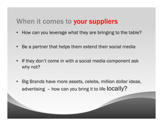 When it comes to your suppliers
•  How can you leverage what they are bringing to the table?

•  Be a partner that helps them extend their social media

•  If they don’t come in with a social media component ask
   why not?

•  Big Brands have more assets, celebs, million dollar ideas,
  advertising – how can you bring it to life locally?
 