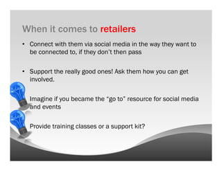 When it comes to retailers
•  Connect with them via social media in the way they want to
   be connected to, if they don’t then pass

•  Support the really good ones! Ask them how you can get
   involved.

•  Imagine if you became the “go to” resource for social media
   and events

•  Provide training classes or a support kit?
 