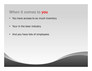 When it comes to you
•  You have access to so much inventory

•  Your in the beer industry

•  And you have lots of employees
 