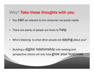 Why? Take these thoughts with you:
•  You can be relevant to the consumer via social media


•  There are plenty of people out there to help


•  Who’s listening to what other people are saying about you?


•  Building a digital relationship with existing and
  perspective clients will only help grow your business
 