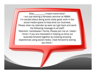 Dear_________<insert name here>
      I am just leaving a fantastic seminar at NBWA.
  I’m excited about doing some really great work in the
      social media space to help drive our business.
Please clear my calendar as soon as I get back and send
             the following message to all staff:
“Attention <wholesaler> family. Please join me on <date>
    <time> if you are interested in helping us drive our
      business forward together by creating amazing
 experiences using social media. I look forward to seeing
                         you there.”
 