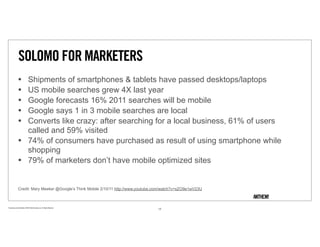 SOLOMO FOR MARKETERS
               •                Shipments of smartphones & tablets have passed desktops/laptops
               •                US mobile searches grew 4X last year
               •                Google forecasts 16% 2011 searches will be mobile
               •                Google says 1 in 3 mobile searches are local
               •                Converts like crazy: after searching for a local business, 61% of users
                                called and 59% visited
               •                74% of consumers have purchased as result of using smartphone while
                                shopping
               •                79% of marketers don’t have mobile optimized sites


               Credit: Mary Meeker @Google’s Think Mobile 2/10/11 http://www.youtube.com/watch?v=sZO9e1wV23U



Proprietary and Confidential ©2010 Real Branding, Inc. All Rights Reserved
                                                                                     13
 