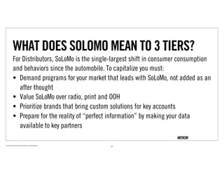WHAT DOES SOLOMO MEAN TO 3 TIERS?
                For Distributors, SoLoMo is the single-largest shift in consumer consumption
                and behaviors since the automobile. To capitalize you must:
                • Demand programs for your market that leads with SoLoMo, not added as an
                   after thought
                • Value SoLoMo over radio, print and OOH
                • Prioritize brands that bring custom solutions for key accounts
                • Prepare for the reality of “perfect information” by making your data
                   available to key partners

Proprietary and Confidential ©2010 Real Branding, Inc. All Rights Reserved
                                                                             22
 