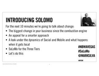 INTRODUCING SOLOMO
                For the next 10 minutes we’re going to talk about change:
                • The biggest change in your business since the combustion engine
                • An appeal for a smarter approach
                • A look under the dynamics of Social and Mobile and what happens
                  when it gets local
                                                                           #NBWAVEGAS
                • SoLoMo for the Three Tiers
                                                                           #SoLoMo
                • Let’s do this
                                                                                 @MARKSILVA
Proprietary and Confidential ©2010 Real Branding, Inc. All Rights Reserved
                                                                             3
 