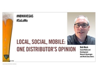 #NBWAVEGAS
                                                                             #SoLoMo




                                                                             LOCAL, SOCIAL, MOBILE:
                                                                                                         Bob Mack
                                                                             ONE DISTRIBUTOR’S OPINION   Social Media and
                                                                                                         Development
                                                                                                         Monarch Beverages
                                                                                                         and World Class Beers


Proprietary and Confidential ©2010 Real Branding, Inc. All Rights Reserved
 