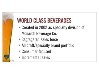 WORLD CLASS BEVERAGES
                                                                             • Created in 2002 as specialty division of
                                                                               Monarch Beverage Co.
                                                                             • Segregated sales force
                                                                             • All craft/specialty brand portfolio
                                                                             • Consumer focused
                                                                             • Incremental sales
Proprietary and Confidential ©2010 Real Branding, Inc. All Rights Reserved
 