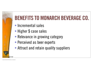 BENEFITS TO MONARCH BEVERAGE CO.
                                                                     • Incremental sales
                                                                     • Higher $ case sales
                                                                     • Relevance in growing category
                                                                     • Perceived as beer experts
                                                                     • Attract and retain quality suppliers

Proprietary and Confidential ©2010 Real Branding, Inc. All Rights Reserved
 