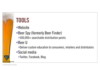 TOOLS
                                                                      •Website
                                                                      •Beer Spy (formerly Beer Finder)
                                                                             •500,000+ searchable distribution points
                                                                      •Beer U
                                                                             •Deliver custom education to consumers, retailers and distributors
                                                                      •Social media
                                                                             •Twitter, Facebook, Blog

Proprietary and Confidential ©2010 Real Branding, Inc. All Rights Reserved
 