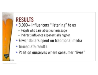RESULTS
                                                                      • 3,000+ influencers “listening” to us
                                                                             + People who care about our message
                                                                             + Indirect influence exponentially higher
                                                                      • Fewer dollars spent on traditional media
                                                                      • Immediate results
                                                                      • Position ourselves where consumer “lives”

Proprietary and Confidential ©2010 Real Branding, Inc. All Rights Reserved
 