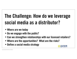 The Challenge: How do we leverage
                  social media as a distributor?
                   • Where are we today
                   • Do we engage with the public?
                   • Can we strengthen relationships with our licensed retailers?
                   • Where are the opportunities? What are the risks?
                   • Define a social media strategy
Proprietary and Confidential ©2010 Real Branding, Inc. All Rights Reserved
 