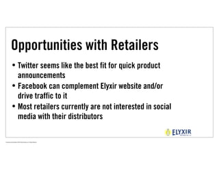 Opportunities with Retailers
             • Twitter seems like the best fit for quick product
               announcements
             • Facebook can complement Elyxir website and/or
               drive traffic to it
             • Most retailers currently are not interested in social
               media with their distributors

Proprietary and Confidential ©2010 Real Branding, Inc. All Rights Reserved
 