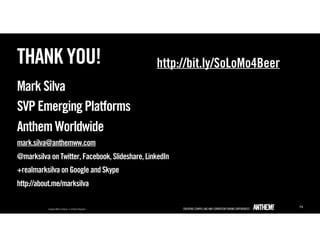 THANK YOU!                                      http://bit.ly/SoLoMo4Beer
Mark Silva
SVP Emerging Platforms
Anthem Worldwide
mark.silva@anthemww.com
@marksilva on Twitter, Facebook, Slideshare, LinkedIn
+realmarksilva on Google and Skype
http://about.me/marksilva

                                                                            74
 