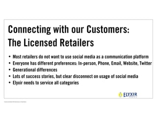 Connecting with our Customers:
            The Licensed Retailers
             •              Most retailers do not want to use social media as a communication platform
             •              Everyone has different preferences: In-person, Phone, Email, Website, Twitter
             •              Generational differences
             •              Lots of success stories, but clear disconnect on usage of social media
             •              Elyxir needs to service all categories


Proprietary and Confidential ©2010 Real Branding, Inc. All Rights Reserved
 