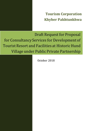 October 2018
Draft Request for Proposal
for ConsultancyServices for Developmentof
Tourist Resort and Facilitiesat Historic Hund
Village under Public Private Partnership
Tourism Corporation
Khyber Pakhtunkhwa
 