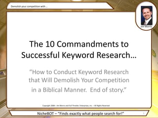 “How to Conduct Keyword Research that Will Demolish Your Competition in a Biblical Manner.  End of story.” Demolish your competition with … Jim Morris The 10 Commandments to Successful Keyword Research… Copyright 2008 – Jim Morris and Full Throttle  Enterprises, Inc. – All Rights Reserved 1 NicheBOT – “Finds exactly what people search for!” 