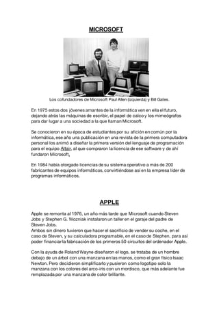 MICROSOFT
Los cofundadores de Microsoft Paul Allen (izquierda) y Bill Gates.
En 1975 estos dos jóvenes amantes de la informática ven en ella el futuro,
dejando atrás las máquinas de escribir, el papel de calco y los mimeógrafos
para dar lugar a una sociedad a la que llaman Microsoft.
Se conocieron en su época de estudiantes por su afición en común por la
informática, ese año una publicación en una revista de la primera computadora
personal los animó a diseñar la primera versión del lenguaje de programación
para el equipo Altair, al que compraron la licencia de ese software y de ahí
fundaron Microsoft.
En 1984 había otorgado licencias de su sistema operativo a más de 200
fabricantes de equipos informáticos, convirtiéndose así en la empresa líder de
programas informáticos.
APPLE
Apple se remonta al 1976, un año más tarde que Microsoft cuando Steven
Jobs y Stephen G. Wozniak instalaron un taller en el garaje del padre de
Steven Jobs.
Ambos sin dinero tuvieron que hacer el sacrificio de vender su coche, en el
caso de Steven, y su calculadora programable, en el caso de Stephen, para así
poder financiar la fabricación de los primeros 50 circuitos del ordenador Apple.
Con la ayuda de Roland Wayne diseñaron el logo, se trataba de un hombre
debajo de un árbol con una manzana en las manos, como el gran físico Isaac
Newton. Pero decidieron simplificarlo y pusieron como logotipo solo la
manzana con los colores del arco-iris con un mordisco, que más adelante fue
remplazada por una manzana de color brillante.
 