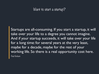 Want to start a startup? 
Startups are all-consuming. If you start a startup, it will 
take over your life to a degree you...