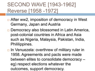 SECOND WAVE [1943-1962]
Reverse [1958 -1972]
 After ww2, imposition of democracy in West
Germany, Japan and Austria
 Democracy also blossomed in Latin America,
post-colonial countries in Africa and Asia
such as Nigeria, Malaysia, Pakistan, India,
Phililippines.
 In Venuezela: overthrew of military ruler in
1958. Agreements and pacts were made
between elites to consolidate democracy –
eg) respect elections whatever the
outcomes, support democracy.
 