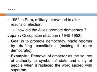 ….
 1962 in Peru, military intervened to alter
results of election.
 How did the Allies promote democracy ?
Japan : Occupation of Japan ( 1945-1952)
 Goal is to promote democracy. Made reforms
by drafting constitution (making it more
democratic).
 Example : Removal of emperor as the source
of authority to symbol of state and unity of
people when it replaced the word sacred with
supreme.
 