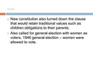 ….
 New constitution also turned down the clause
that would retain traditional values such as
children obligations to their parents.
 Also called for general election with women as
voters. 1946 general election – women were
allowed to vote.
 